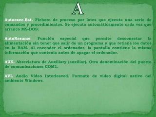 Autoexec.Bat. Fichero de proceso por lotes que ejecuta una serie de
comandos y procedimientos. Se ejecuta automáticamente cada vez que
arranca MS-DOS.

AutoResume.     Función   especial    que   permite   desconectar    la
alimentación sin tener que salir de un programa y que retiene los datos
en la RAM. Al encender el ordenador, la pantalla contiene la misma
información que contenía antes de apagar el ordenador.

AUX. Abreviatura de Auxiliary (auxiliar). Otra denominación del puerto
de comunicaciones COM1.

AVI. Audio Video Interleaved. Formato de video digital nativo del
ambiente Windows.
 