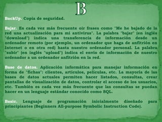 BackUp. Copia de seguridad.

Bajar. Es cada vez más frecuente oir frases como "Me he bajado de la
red una actualización para mi antivirus". La palabra "bajar" (en inglés
"download") indica una transferencia de información desde un
ordenador remoto (por ejemplo, un ordenador que haga de anfitrión en
Internet o en otra red) hasta nuestro ordenador personal. La palabra
"subir" (en inglés "upload") indica el envío de información de nuestro
ordenador a un ordenador anfitrión en la red.

Base de datos. Aplicación informática para manejar información en
forma de "fichas": clientes, artículos, películas, etc. La mayoría de las
bases de datos actuales permiten hacer listados, consultas, crear
pantallas de visualización de datos, controlar el acceso de los usuarios,
etc. También es cada vez más frecuente que las consultas se puedan
hacer en un lenguaje estándar conocido como SQL.

Basic. Lenguaje de programación inicialmente diseñado               para
principiantes (Beginners All-purpose Symbolic Instruction Code).
 