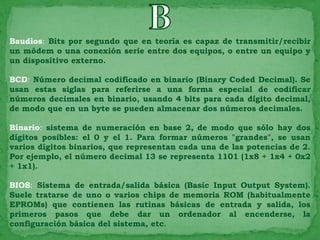 Baudios: Bits por segundo que en teoría es capaz de transmitir/recibir
un módem o una conexión serie entre dos equipos, o entre un equipo y
un dispositivo externo.

BCD: Número decimal codificado en binario (Binary Coded Decimal). Se
usan estas siglas para referirse a una forma especial de codificar
números decimales en binario, usando 4 bits para cada dígito decimal,
de modo que en un byte se pueden almacenar dos números decimales.

Binario: sistema de numeración en base 2, de modo que sólo hay dos
dígitos posibles: el 0 y el 1. Para formar números "grandes", se usan
varios dígitos binarios, que representan cada una de las potencias de 2.
Por ejemplo, el número decimal 13 se representa 1101 (1x8 + 1x4 + 0x2
+ 1x1).

BIOS: Sistema de entrada/salida básica (Basic Input Output System).
Suele tratarse de uno o varios chips de memoria ROM (habitualmente
EPROMs) que contienen las rutinas básicas de entrada y salida, los
primeros pasos que debe dar un ordenador al encenderse, la
configuración básica del sistema, etc.
 
