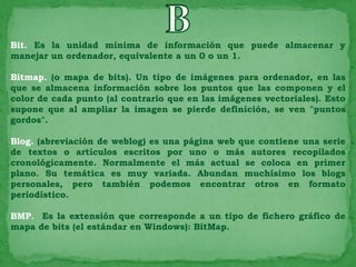 Bit. Es la unidad mínima de información que puede almacenar y
manejar un ordenador, equivalente a un 0 o un 1.

Bitmap. (o mapa de bits). Un tipo de imágenes para ordenador, en las
que se almacena información sobre los puntos que las componen y el
color de cada punto (al contrario que en las imágenes vectoriales). Esto
supone que al ampliar la imagen se pierde definición, se ven "puntos
gordos".

Blog. (abreviación de weblog) es una página web que contiene una serie
de textos o artículos escritos por uno o más autores recopilados
cronológicamente. Normalmente el más actual se coloca en primer
plano. Su temática es muy variada. Abundan muchísimo los blogs
personales, pero también podemos encontrar otros en formato
periodístico.

BMP. Es la extensión que corresponde a un tipo de fichero gráfico de
mapa de bits (el estándar en Windows): BitMap.
 