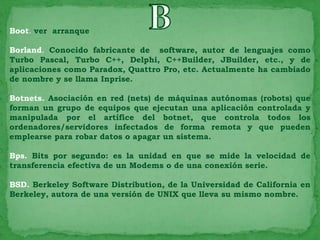 Boot. ver arranque

Borland. Conocido fabricante de software, autor de lenguajes como
Turbo Pascal, Turbo C++, Delphi, C++Builder, JBuilder, etc., y de
aplicaciones como Paradox, Quattro Pro, etc. Actualmente ha cambiado
de nombre y se llama Inprise.

Botnets. Asociación en red (nets) de máquinas autónomas (robots) que
forman un grupo de equipos que ejecutan una aplicación controlada y
manipulada por el artífice del botnet, que controla todos los
ordenadores/servidores infectados de forma remota y que pueden
emplearse para robar datos o apagar un sistema.

Bps. Bits por segundo: es la unidad en que se mide la velocidad de
transferencia efectiva de un Modems o de una conexión serie.

BSD. Berkeley Software Distribution, de la Universidad de California en
Berkeley, autora de una versión de UNIX que lleva su mismo nombre.
 