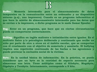 Buffer. Memoria intermedia para el almacenamiento de datos
temporales en la comunicación entre un ordenador y un dispositivo
externo (p.ej., una impresora). Cuando es un programa informático el
que hace la misión de almacenamiento intermedio para los datos que
se envían a la impresora, a dicho programa se le suele llamar Spooler.

Bug. Error en un programa, que hace que en ciertas circunstancias
pueda no comportarse correctamente.

Bulling. Significa en inglés maltrato e intimidación entre iguales. Es el
maltrato físico y/o psicológico deliberado y continuado que recibe un
niño por parte de otro u otros en el ámbito escolar, que se comportan
con él cruelmente con el objetivo de someterlo y asustarlo. El bullying
implica una repetición continuada de las burlas o las agresiones y
puede provocar la exclusión social de la víctima.

Byte. Es la unidad básica de información. En la práctica, se puede
considerar que un byte es la cantidad de espacio necesaria para
almacenar una letra. Tiene múltiplos como el Kilobyte, Megabyte,
Gigabyte y Terabyte. Internamente, corresponde a 8 bits.
 