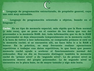 C. Lenguaje de programación estructurado, de propósito general, cuyo
uso está muy extendido.

C++. Lenguaje de programación orientado a objetos, basado en el
lenguaje C.

Cache. Es un tipo de memoria especial, más rápida que la Ram normal
(y más cara), que se pone en el camino de los datos que van del
procesador a la memoria RAM. Así, toda información que va de la RAM
al procesador se deja almacenada temporalmente en la memoria caché.
A la hora de volver a leer información, se comprueba primero si está en
la memoria caché; si se encuentra allí, no hace falta ir a la RAM a
buscar. En la práctica, es muy frecuente realizar operaciones
repetitivas o trabajar con datos repetitivos, lo que hace que poseer
memoria caché ayude a acelerar el funcionamiento normal del
ordenador. Hoy en día es frecuente distinguir también la memoria
caché de "primer nivel" y de "segundo nivel". La de primer nivel se
encuentra dentro del propio procesador. La de segundo nivel se
encuentra en la placa base, es de mayor tamaño y algo más lenta.
 
