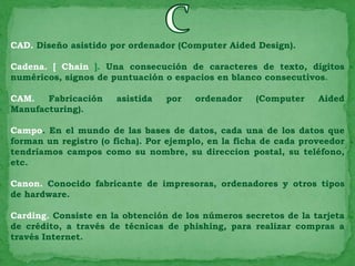 CAD. Diseño asistido por ordenador (Computer Aided Design).

Cadena. [ Chain ]. Una consecución de caracteres de texto, dígitos
numéricos, signos de puntuación o espacios en blanco consecutivos.

CAM.   Fabricación    asistida   por   ordenador    (Computer     Aided
Manufacturing).

Campo. En el mundo de las bases de datos, cada una de los datos que
forman un registro (o ficha). Por ejemplo, en la ficha de cada proveedor
tendríamos campos como su nombre, su direccion postal, su teléfono,
etc.

Canon. Conocido fabricante de impresoras, ordenadores y otros tipos
de hardware.

Carding. Consiste en la obtención de los números secretos de la tarjeta
de crédito, a través de técnicas de phishing, para realizar compras a
través Internet.
 