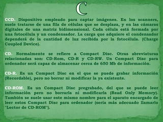 CCD. Dispositivo empleado para captar imágenes. En los scanners,
suele tratarse de una fila de células que se desplaza, y en las cámaras
digitales de una matriz bidimensional. Cada célula está formada por
una fotocélula y un condensador. La carga que adquiere el condensador
dependerá de la cantidad de luz recibida por la fotocélula. (Charge
Coupled Device).

CD. Normalmente se refiere a Compact Disc. Otras abreviaturas
relacionadas son: CD-Rom, CD-R y CD-RW. Un Compact Disc para
ordenador será capaz de almacenar cerca de 650 Mb de información.

CD-R. Es un Compact Disc en el que se puede grabar información
(Recordable), pero no borrar ni modificar la ya existente.

CD-ROM. Es un Compact Disc pregrabado, del que se puede leer
información pero no borrarla ni modificarla (Read Only Memory).
También se suele usar este mismo nombre para el aparato encargado de
leer estos Compact Disc para ordenador (sería más adecuado llamarlo
"Lector de CD-ROM").
 