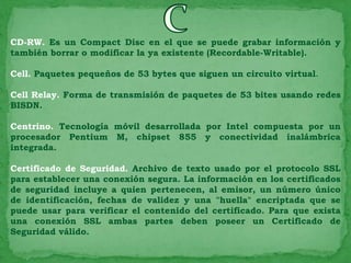 CD-RW. Es un Compact Disc en el que se puede grabar información y
también borrar o modificar la ya existente (Recordable-Writable).

Cell. Paquetes pequeños de 53 bytes que siguen un circuito virtual.

Cell Relay. Forma de transmisión de paquetes de 53 bites usando redes
BISDN.

Centrino. Tecnología móvil desarrollada por Intel compuesta por un
procesador Pentium M, chipset 855 y conectividad inalámbrica
integrada.

Certificado de Seguridad. Archivo de texto usado por el protocolo SSL
para establecer una conexión segura. La información en los certificados
de seguridad incluye a quien pertenecen, al emisor, un número único
de identificación, fechas de validez y una "huella" encriptada que se
puede usar para verificar el contenido del certificado. Para que exista
una conexión SSL ambas partes deben poseer un Certificado de
Seguridad válido.
 