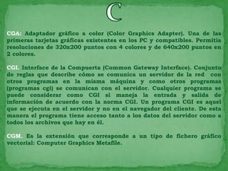 CGA: Adaptador gráfico a color (Color Graphics Adapter). Una de las
primeras tarjetas gráficas existentes en los PC y compatibles. Permitía
resoluciones de 320x200 puntos con 4 colores y de 640x200 puntos en
2 colores.

CGI. Interface de la Compuerta (Common Gateway Interface). Conjunto
de reglas que describe cómo se comunica un servidor de la red con
otros programas en la misma máquina y como otros programas
(programas cgi) se comunican con el servidor. Cualquier programa se
puede considerar como CGI si maneja la entrada y salida de
información de acuerdo con la norma CGI. Un programa CGI es aquel
que se ejecuta en el servidor y no en el navegador del cliente. De esta
manera el programa tiene acceso tanto a los datos del servidor como a
todos los archivos que hay en él.

CGM. Es la extensión que corresponde a un tipo de fichero gráfico
vectorial: Computer Graphics Metafile.
 