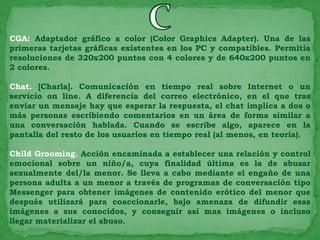CGA: Adaptador gráfico a color (Color Graphics Adapter). Una de las
primeras tarjetas gráficas existentes en los PC y compatibles. Permitía
resoluciones de 320x200 puntos con 4 colores y de 640x200 puntos en
2 colores.

Chat. [Charla]. Comunicación en tiempo real sobre Internet o un
servicio on line. A diferencia del correo electrónico, en el que tras
enviar un mensaje hay que esperar la respuesta, el chat implica a dos o
más personas escribiendo comentarios en un área de forma similar a
una conversación hablada. Cuando se escribe algo, aparece en la
pantalla del resto de los usuarios en tiempo real (al menos, en teoría).

Child Grooming. Acción encaminada a establecer una relación y control
emocional sobre un niño/a, cuya finalidad última es la de abusar
sexualmente del/la menor. Se lleva a cabo mediante el engaño de una
persona adulta a un menor a través de programas de conversación tipo
Messenger para obtener imágenes de contenido erótico del menor que
después utilizará para coaccionarle, bajo amenaza de difundir esas
imágenes a sus conocidos, y conseguir así mas imágenes o incluso
llegar materializar el abuso.
 
