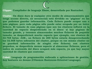 Clipper. Compilador de lenguaje Xbase, desarrollado por Nantucket.

Cluster. Un disco duro (y cualquier otro medio de almacenamiento que
tenga acceso directo, no secuencial) está dividido en "páginas" en las
que podemos guardar información. Cada fichero puede ocupar una o
más páginas, pero cada página sólo puede estar ocupada por un único
fichero. El tamaño de esas páginas (que son los clusters) influirá en la
cantidad de espacio desperdiciado en el disco: si hay páginas de
tamaño grande, y tenemos almacenados muchos ficheros de pequeño
tamaño, se desperdiciará mucho espacio (por ejemplo, con clusters de
32.768 bytes -32K-, un fichero de 200 bytes estaría desaprovechando
los 32.568 bytes sobrantes del cluster, porque en ese mismo cluster no
se guardará información de ningún otro fichero); con clusters
pequeños, se desperdicia menos espacio al almacenar ficheros, pero el
índice de contenido del disco ocupará más espacio, ya que hay mayor
cantidad de clusters que controlar.

Cobol: Lenguaje de programación enfocado a aplicaciones de gestión,
hoy bastante en desuso (COmmon Businness-Oriented Language).
 