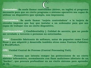 Controlador. Se suele llamar controlador (driver, en inglés) al programa
necesario para que un cierto programa o sistema operativo sea capaz de
utilizar un dispositivo (por ejemplo, una impresora).

Controladora. Se suele llamar "tarjeta controladora" a la tarjeta de
circuito impreso que hay que instalar a un ordenador para que sea
capaz de trabajar con un cierto dispositivo.

Confidencialidad. [ Confidentiality ]. Calidad de secreto, que no puede
ser revelado a terceros o personas no autorizadas.

Corel. Conocido fabricante de software, autor de paquetes como Corel
Draw y que adquirió y desarrolla también otros como Ventura Publisher
y WordPerfect.

CPU. Unidad Central de Proceso (Central Processing Unit).

Cracker. Persona que intenta romper las protecciones de un cierto
sistema informático, normalmente con fines maliciosos (distinto de un
"hacker", que procura profundizar en un cierto sistema para aprender
de él).
 