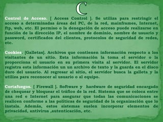 Control de Acceso. [ Access Control ]. Se utiliza para restringir el
acceso a determinadas áreas del PC, de la red, mainframes, Internet,
ftp, web, etc. El permiso o la denegación de acceso puede realizarse en
función de la dirección IP, el nombre de dominio, nombre de usuario y
password, certificados del clientes, protocolos de seguridad de redes,
etc.

Cookies. [Galletas]. Archivos que contienen información respecto a los
visitantes de un sitio. Esta información la toma el servidor o la
proporciona el usuario en su primera visita al servidor. El servidor
registra esta información un un archivo de texto y la guarda en el disco
duro del usuario. Al regresar al sitio, el servidor busca la galleta y la
utiliza para reconocer al usuario o al equipo.

Cortafuegos. [ Firewall ]. Software y hardware de seguridad encargado
de chequear y bloquear el tráfico de la red. Sistema que se coloca entre
una red e Internet para asegurar que todas las comunicaciones se
realicen conforme a las políticas de seguridad de la organización que lo
instala. Además, estos sistemas suelen incorporar elementos de
privacidad, antivirus ,autenticación, etc.
 