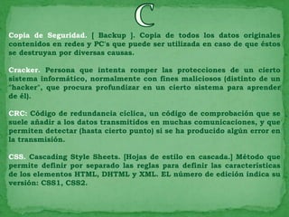 Copia de Seguridad. [ Backup ]. Copia de todos los datos originales
contenidos en redes y PC's que puede ser utilizada en caso de que éstos
se destruyan por diversas causas.

Cracker. Persona que intenta romper las protecciones de un cierto
sistema informático, normalmente con fines maliciosos (distinto de un
"hacker", que procura profundizar en un cierto sistema para aprender
de él).

CRC: Código de redundancia cíclica, un código de comprobación que se
suele añadir a los datos transmitidos en muchas comunicaciones, y que
permiten detectar (hasta cierto punto) si se ha producido algún error en
la transmisión.

CSS. Cascading Style Sheets. [Hojas de estilo en cascada.] Método que
permite definir por separado las reglas para definir las características
de los elementos HTML, DHTML y XML. EL número de edición indica su
versión: CSS1, CSS2.
 