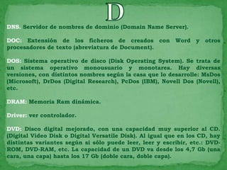 DNS. Servidor de nombres de dominio (Domain Name Server).

DOC: Extensión de los ficheros de creados con Word y otros
procesadores de texto (abreviatura de Document).

DOS: Sistema operativo de disco (Disk Operating System). Se trata de
un sistema operativo monousuario y monotarea. Hay diversas
versiones, con distintos nombres según la casa que lo desarrolle: MsDos
(Microsoft), DrDos (Digital Research), PcDos (IBM), Novell Dos (Novell),
etc.

DRAM: Memoria Ram dinámica.

Driver: ver controlador.

DVD: Disco digital mejorado, con una capacidad muy superior al CD.
(Digital Video Disk o Digital Versatile Disk). Al igual que en los CD, hay
distintas variantes según si sólo puede leer, leer y escribir, etc.: DVD-
ROM, DVD-RAM, etc. La capacidad de un DVD va desde los 4,7 Gb (una
cara, una capa) hasta los 17 Gb (doble cara, doble capa).
 