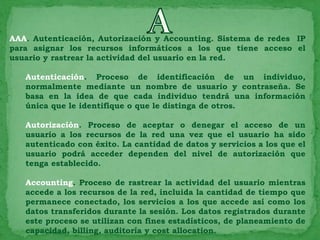 AAA. Autenticación, Autorización y Accounting. Sistema de redes IP
para asignar los recursos informáticos a los que tiene acceso el
usuario y rastrear la actividad del usuario en la red.

   Autenticación. Proceso de identificación de un individuo,
   normalmente mediante un nombre de usuario y contraseña. Se
   basa en la idea de que cada individuo tendrá una información
   única que le identifique o que le distinga de otros.

   Autorización. Proceso de aceptar o denegar el acceso de un
   usuario a los recursos de la red una vez que el usuario ha sido
   autenticado con éxito. La cantidad de datos y servicios a los que el
   usuario podrá acceder dependen del nivel de autorización que
   tenga establecido.

   Accounting. Proceso de rastrear la actividad del usuario mientras
   accede a los recursos de la red, incluida la cantidad de tiempo que
   permanece conectado, los servicios a los que accede así como los
   datos transferidos durante la sesión. Los datos registrados durante
   este proceso se utilizan con fines estadísticos, de planeamiento de
   capacidad, billing, auditoría y cost allocation.
 