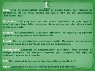 EISA. Tipo de arquitectura estándar de placas bases, con ranuras de
ampliación de 32 bits, basada en ISA y hoy en día abandonada
(Enhanced ISA).

Ejecutable. Un programa que se puede “ejecutar" o usar "por sí
solo", sin que haga falta tener una cierta aplicación informática desde
la que manejarlo.

Ejecutar. En informática, la palabra "ejecutar" (en inglés RUN) equivale
a poner un programa en funcionamiento.

E-mail. Correo electrónico (electronic mail). Mensajes (normalmente
privados) enviados a través de una red de ordenadores.

Ensamblador. Lenguaje de programación bajo nivel, muy cercano al
código máquina. Su sintaxis depende por completo del tipo de
ordenador que se esté usando.

E/S. Entrada/salida (se suelen usar las siglas en inglés I/O).

Excel. Aplicación de hoja de calculo realizada por Microsoft.
 