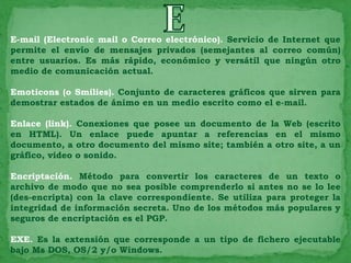 E-mail (Electronic mail o Correo electrónico). Servicio de Internet que
permite el envío de mensajes privados (semejantes al correo común)
entre usuarios. Es más rápido, económico y versátil que ningún otro
medio de comunicación actual.

Emoticons (o Smilies). Conjunto de caracteres gráficos que sirven para
demostrar estados de ánimo en un medio escrito como el e-mail.

Enlace (link). Conexiones que posee un documento de la Web (escrito
en HTML). Un enlace puede apuntar a referencias en el mismo
documento, a otro documento del mismo site; también a otro site, a un
gráfico, video o sonido.

Encriptación. Método para convertir los caracteres de un texto o
archivo de modo que no sea posible comprenderlo si antes no se lo lee
(des-encripta) con la clave correspondiente. Se utiliza para proteger la
integridad de información secreta. Uno de los métodos más populares y
seguros de encriptación es el PGP.

EXE. Es la extensión que corresponde a un tipo de fichero ejecutable
bajo Ms DOS, OS/2 y/o Windows.
 