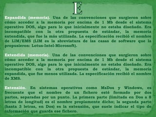 Expandida (memoria). Una de las convenciones que surgieron sobre
cómo acceder a la memoria por encima de 1 Mb desde el sistema
operativo DOS, algo para lo que inicialmente no estaba diseñado. Era
incompatible con la otra propuesta de estándar, la memoria
extendida, que fue la más utilizada. La especificación recibió el nombre
de LIM/EMS (LIM es la abreviatura de las casas de software que la
propusieron: Lotus-Intel-Microsoft).

Extendida (memoria). Una de las convenciones que surgieron sobre
cómo acceder a la memoria por encima de 1 Mb desde el sistema
operativo DOS, algo para lo que inicialmente no estaba diseñado. Era
incompatible con la otra propuesta de estándar, la memoria
expandida, que fue menos utilizada. La especificación recibió el nombre
de XMS.

Extensión. En sistemas operativos como MsDos y Windows, es
frecuente que el nombre de un fichero esté formado por dos
partes, separadas por un punto. La primera parte (limitada en Dos a 8
letras de longitud) es el nombre propiamente dicho; la segunda parte
(hasta 3 letras, en Dos) es la extensión, que suele indicar el tipo de
información que guarda ese fichero.
 