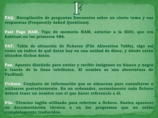 FAQ. Recopilación de preguntas frecuentes sobre un cierto tema y sus
respuestas (Frequently Asked Questions).

Fast Page RAM. Tipo de memoria RAM, anterior a la EDO, que era
habitual en los primeros 486.

FAT. Tabla de situación de ficheros (File Allocation Table), algo así
como un índice de qué datos hay en una unidad de disco, y dónde están
situados dichos datos.

Fax. Aparato diseñado para enviar y recibir imágenes en blanco y negro
a través de la línea telefónica. El nombre es una abreviatura de
FacSímil.

Fichero. Conjunto de información que se almacena para consultarse o
utilizarse posteriormente. En un ordenador, normalmente cada fichero
deberá tener un nombre con el que hacer referencia a él.

File. Término inglés utilizado para referirse a fichero. Suelen aparecer
en documentación técnica o en los programas que no están
completamente traducidos.
 