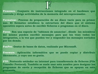 Firmware. Conjunto de instrucciones integrado en el hardware que
controla y dirige actividades de la memoria del microprocesador.

Formatear. Proceso de preparación de un disco vacío para su primer
uso. El formateo establece la estructura del disco que el sistema
operativo espera antes de escribir ficheros o programas en el disco.

Foros. Son una especie de "tablones de anuncios", dónde los miembros
del mismo pueden escribir mensajes para que los vean todos los
integrantes, a la vez que pueden ver y responder los mensajes enviados
por los demás.

FoxPro. Gestor de bases de datos, realizado por Microsoft.

Freeware. Aplicación informática que se puede copiar y distribuir
libremente, y cuyo uso es gratis.

FTP. Protocolo estándar en internet para transferencia de ficheros (File
Transfer Protocol). También se suele usar este nombre para designar los
programas de envío y recepción de ficheros que se apoyan en este
protocolo.
 