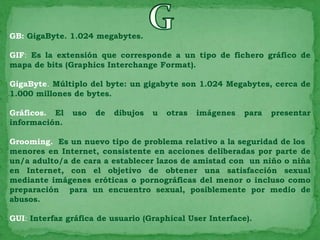 GB: GigaByte. 1.024 megabytes.

GIF: Es la extensión que corresponde a un tipo de fichero gráfico de
mapa de bits (Graphics Interchange Format).

GigaByte. Múltiplo del byte: un gigabyte son 1.024 Megabytes, cerca de
1.000 millones de bytes.

Gráficos. El   uso   de   dibujos   u   otras   imágenes   para   presentar
información.

Grooming. Es un nuevo tipo de problema relativo a la seguridad de los
menores en Internet, consistente en acciones deliberadas por parte de
un/a adulto/a de cara a establecer lazos de amistad con un niño o niña
en Internet, con el objetivo de obtener una satisfacción sexual
mediante imágenes eróticas o pornográficas del menor o incluso como
preparación para un encuentro sexual, posiblemente por medio de
abusos.

GUI: Interfaz gráfica de usuario (Graphical User Interface).
 