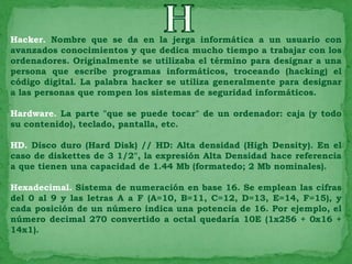 Hacker. Nombre que se da en la jerga informática a un usuario con
avanzados conocimientos y que dedica mucho tiempo a trabajar con los
ordenadores. Originalmente se utilizaba el término para designar a una
persona que escribe programas informáticos, troceando (hacking) el
código digital. La palabra hacker se utiliza generalmente para designar
a las personas que rompen los sistemas de seguridad informáticos.

Hardware. La parte "que se puede tocar" de un ordenador: caja (y todo
su contenido), teclado, pantalla, etc.

HD. Disco duro (Hard Disk) // HD: Alta densidad (High Density). En el
caso de diskettes de 3 1/2", la expresión Alta Densidad hace referencia
a que tienen una capacidad de 1.44 Mb (formatedo; 2 Mb nominales).

Hexadecimal. Sistema de numeración en base 16. Se emplean las cifras
del 0 al 9 y las letras A a F (A=10, B=11, C=12, D=13, E=14, F=15), y
cada posición de un número indica una potencia de 16. Por ejemplo, el
número decimal 270 convertido a octal quedaría 10E (1x256 + 0x16 +
14x1).
 