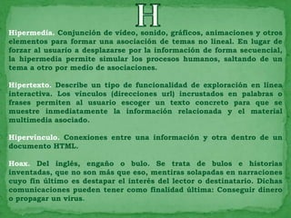 Hipermedia. Conjunción de vídeo, sonido, gráficos, animaciones y otros
elementos para formar una asociación de temas no lineal. En lugar de
forzar al usuario a desplazarse por la información de forma secuencial,
la hipermedia permite simular los procesos humanos, saltando de un
tema a otro por medio de asociaciones.

Hipertexto. Describe un tipo de funcionalidad de exploración en línea
interactiva. Los vínculos (direcciones url) incrustados en palabras o
frases permiten al usuario escoger un texto concreto para que se
muestre inmediatamente la información relacionada y el material
multimedia asociado.

Hipervínculo. Conexiones entre una información y otra dentro de un
documento HTML.

Hoax. Del inglés, engaño o bulo. Se trata de bulos e historias
inventadas, que no son más que eso, mentiras solapadas en narraciones
cuyo fin último es destapar el interés del lector o destinatario. Dichas
comunicaciones pueden tener como finalidad última: Conseguir dinero
o propagar un virus.
 