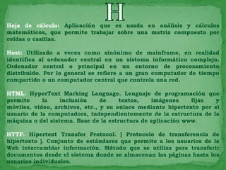 Hoja de cálculo: Aplicación que es usada en análisis y cálculos
matemáticos, que permite trabajar sobre una matriz compuesta por
celdas o casillas.

Host: Utilizado a veces como sinónimo de mainframe, en realidad
identifica al ordenador central en un sistema informático complejo.
Ordenador central o principal en un entorno de procesamiento
distribuido. Por lo general se refiere a un gran computador de tiempo
compartido o un computador central que controla una red.

HTML. HyperText Marking Language. Lenguaje de programación que
permite     la    inclusión     de    textos,   imágenes     fijas   y
móviles, vídeo, archivos, etc., y su enlace mediante hipertexto por el
usuario de la computadora, independientemente de la estructura de la
máquina o del sistema. Base de la estructura de aplicación www.

HTTP. Hipertext Transfer Protocol. [ Protocolo de transferencia de
hipertexto ]. Conjunto de estándares que permite a los usuarios de la
Web intercambiar información. Método que se utiliza para transferir
documentos desde el sistema donde se almacenan las páginas hasta los
usuarios individuales.
 