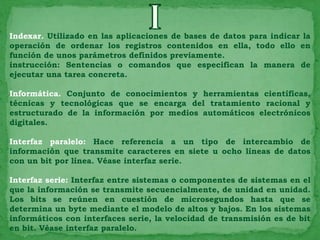 Indexar. Utilizado en las aplicaciones de bases de datos para indicar la
operación de ordenar los registros contenidos en ella, todo ello en
función de unos parámetros definidos previamente.
instrucción: Sentencias o comandos que especifican la manera de
ejecutar una tarea concreta.

Informática. Conjunto de conocimientos y herramientas científicas,
técnicas y tecnológicas que se encarga del tratamiento racional y
estructurado de la información por medios automáticos electrónicos
digitales.

Interfaz paralelo: Hace referencia a un tipo de intercambio de
información que transmite caracteres en siete u ocho líneas de datos
con un bit por línea. Véase interfaz serie.

Interfaz serie: Interfaz entre sistemas o componentes de sistemas en el
que la información se transmite secuencialmente, de unidad en unidad.
Los bits se reúnen en cuestión de microsegundos hasta que se
determina un byte mediante el modelo de altos y bajos. En los sistemas
informáticos con interfaces serie, la velocidad de transmisión es de bit
en bit. Véase interfaz paralelo.
 