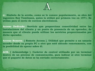 @. Símbolo de la arroba, como se le conoce popularmente, es obra del
ingeniero Ray Tomlinson, quien la utilizó por primera vez en 1971. Se
utiliza para el envío de correos electrónicos.

Acceso Dedicado. Servicio que proporciona conectividad entre las
instalaciones del cliente y un punto de presencia de un operador, de
manera que el cliente pueda utilizar los servicios proporcionados por
dicho operador.

Acceso Remoto. [ Remote Access ]. Utilidad que permite a un usuario
acceder desde su propio PC a otro que esté ubicado remotamente, con
la posibilidad de operar sobre él.

ACK. [ Acknowledge ]. Carácter de control utilizado por un terminal
dentro de un proceso de comunicación, para indicar al otro terminal
que el paquete de datos se ha enviado correctamente.
 