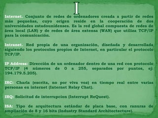 Internet. Conjunto de redes de ordenadores creada a partir de redes
más pequeñas, cuyo origen reside en la cooperación de dos
universidades estadounidenses. Es la red global compuesta de redes de
área local (LAN) y de redes de área extensa (WAN) que utiliza TCP/IP
para la comunicación.

Intranet. Red propia de una organización, diseñada y desarrollada
siguiendo los protocolos propios de Internet, en particular el protocolo
TCP/IP.

IP Address: Dirección de un ordenador dentro de una red con protocolo
TCP/IP (4 números de 0 a 255, separados por puntos, ej:
194.179.5.205).

IRC: Charla (escrita, no por viva voz) en tiempo real entre varias
personas en internet (Internet Relay Chat).

IRQ: Solicitud de interrupcion (Interrupt ReQuest).

ISA: Tipo de arquitectura estándar de placa base, con ranuras de
ampliación de 8 y 16 bits (Industry Standard Architectecture).
 
