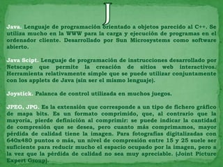 Java. Lenguaje de programación orientado a objetos parecido al C++. Se
utiliza mucho en la WWW para la carga y ejecución de programas en el
ordenador cliente. Desarrollado por Sun Microsystems como software
abierto.

Java Scipt. Lenguaje de programación de instrucciones desarrollado por
Netscape que permite la creación de sitios web interactivos.
Herramienta relativamente simple que se puede utilizar conjuntamente
con los applets de Java (sin ser el mismo lenguaje).

Joystick. Palanca de control utilizada en muchos juegos.

JPEG, JPG. Es la extensión que corresponde a un tipo de fichero gráfico
de mapa bits. Es un formato comprimido, que, al contrario que la
mayoría, pierde definición al comprimir: se puede indicar la cantidad
de compresión que se desea, pero cuanto más comprimamos, mayor
pérdida de calidad tiene la imagen. Para fotografías digitalizadas con
640x480 puntos o más, un nivel de compresión entre 15 y 25 suele ser
suficiente para reducir mucho el espacio ocupado por la imagen, pero a
la vez que la pérdida de calidad no sea muy apreciable. (Joint Picture
Expert Group).
 