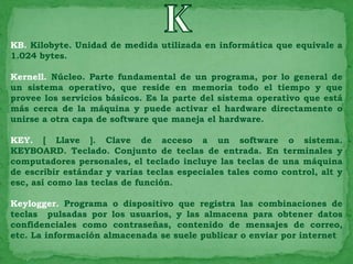 KB. Kilobyte. Unidad de medida utilizada en informática que equivale a
1.024 bytes.

Kernell. Núcleo. Parte fundamental de un programa, por lo general de
un sistema operativo, que reside en memoria todo el tiempo y que
provee los servicios básicos. Es la parte del sistema operativo que está
más cerca de la máquina y puede activar el hardware directamente o
unirse a otra capa de software que maneja el hardware.

KEY. [ Llave ]. Clave de acceso a un software o sistema.
KEYBOARD. Teclado. Conjunto de teclas de entrada. En terminales y
computadores personales, el teclado incluye las teclas de una máquina
de escribir estándar y varias teclas especiales tales como control, alt y
esc, así como las teclas de función.

Keylogger. Programa o dispositivo que registra las combinaciones de
teclas pulsadas por los usuarios, y las almacena para obtener datos
confidenciales como contraseñas, contenido de mensajes de correo,
etc. La información almacenada se suele publicar o enviar por internet
 