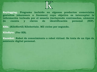 Keylogging. Programa incluido en algunos productos comerciales
gratuitos (shareware o freeware) cuyo objetivo es interceptar la
información tecleada por el usuario (incluyendo contraseñas, números
de    cuenta    y   claves    de    identificación  personal   (NIP).

KHz. (KiloHertZ) Kilohertzio. Mil ciclos por segundo.

KiloByte. (Ver KB).

Knowbot. Robot de conocimiento o robot virtual. Se trata de un tipo de
asistente digital personal.
 
