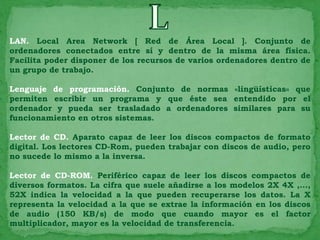 LAN. Local Area Network [ Red de Área Local ]. Conjunto de
ordenadores conectados entre sí y dentro de la misma área física.
Facilita poder disponer de los recursos de varios ordenadores dentro de
un grupo de trabajo.

Lenguaje de programación. Conjunto de normas «lingüísticas» que
permiten escribir un programa y que éste sea entendido por el
ordenador y pueda ser trasladado a ordenadores similares para su
funcionamiento en otros sistemas.

Lector de CD. Aparato capaz de leer los discos compactos de formato
digital. Los lectores CD-Rom, pueden trabajar con discos de audio, pero
no sucede lo mismo a la inversa.

Lector de CD-ROM. Periférico capaz de leer los discos compactos de
diversos formatos. La cifra que suele añadirse a los modelos 2X 4X ,...,
52X indica la velocidad a la que pueden recuperarse los datos. La X
representa la velocidad a la que se extrae la información en los discos
de audio (150 KB/s) de modo que cuando mayor es el factor
multiplicador, mayor es la velocidad de transferencia.
 