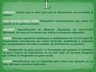 LIBERAR. Acción que se hace para que la información sea accesible al
público.

Light Emitting Diode (LED). Dispositivo semiconductor que emite luz
cuando se le aplica corriente.

LIM-EMS. Especificación de Memoria Expandida de Lotus-Intel-
Microsoft. Se trata de la norma que define la memoria expandida.

LINUX. Sistema operativo multitarea y multiusuario de 32 bits para PC
desarrollado inicialmente por Linus Toorvald, modificado y mejorado
por programadores de todo el mundo. Su distribución es gratuita.

LSI: Integración en gran escala. 1) Tecnología que permite la inclusión
de gran número de transistores en un solo chip. 2) Circuito integrado
que utiliza la integración en gran escala.

LOGIN: Identificativo que es requerido para entrar por ejemplo en un
área sólo para usuarios registrados.
 