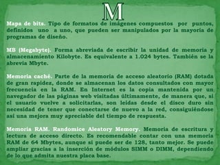 Mapa de bits. Tipo de formatos de imágenes compuestos por puntos,
definidos uno a uno, que pueden ser manipulados por la mayoría de
programas de diseño.

MB (Megabyte). Forma abreviada de escribir la unidad de memoria y
almacenamiento Kilobyte. Es equivalente a 1.024 bytes. También se la
abrevia Mbyte.

Memoria caché. Parte de la memoria de acceso aleatorio (RAM) dotada
de gran rapidez, donde se almacenan los datos consultados con mayor
frecuencia en la RAM. En Internet es la copia mantenida por un
navegador de las páginas web visitadas últimamente, de manera que, si
el usuario vuelve a solicitarlas, son leídas desde el disco duro sin
necesidad de tener que conectarse de nuevo a la red, consiguiéndose
así una mejora muy apreciable del tiempo de respuesta.

Memoria RAM. Randomice Aleatory Memory. Memoria de escritura y
lectura de acceso directo. Es recomendable contar con una memoria
RAM de 64 Mbytes, aunque si puede ser de 128, tanto mejor. Se puede
ampliar gracias a la inserción de módulos SIMM o DIMM, dependiendo
de lo que admita nuestra placa base.
 