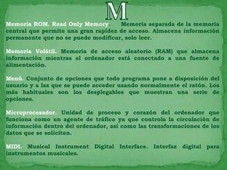 Memoria ROM. Read Only Memory.       Memoria separada de la memoria
central que permite una gran rapidez de acceso. Almacena información
permanente que no se puede modificar, solo leer.

Memoria Volátil. Memoria de acceso aleatorio (RAM) que almacena
información mientras el ordenador está conectado a una fuente de
alimentación.

Menú. Conjunto de opciones que todo programa pone a disposición del
usuario y a las que se puede acceder usando normalmente el ratón. Los
más habituales son los desplegables que muestran una serie de
opciones.

Microprocesador. Unidad de proceso y corazón del ordenador que
funciona como un agente de tráfico ya que controla la circulación de
información dentro del ordenador, así como las transformaciones de los
datos que se soliciten.

MIDI. Musical Instrument Digital Interface. Interfaz digital para
instrumentos musicales.
 