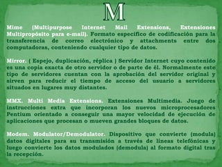 Mime     (Multipurpose   Internet   Mail    Extensions,    Extensiones
Multipropósito para e-mail). Formato especifico de codificación para la
transferencia de correo electrónico y attachments entre dos
computadoras, conteniendo cualquier tipo de datos.

Mirror. ( Espejo, duplicación, réplica ) Servidor Internet cuyo contenido
es una copia exacta de otro servidor o de parte de él. Normalmente este
tipo de servidores cuentan con la aprobación del servidor original y
sirven para reducir el tiempo de acceso del usuario a servidores
situados en lugares muy distantes.

MMX. Multi Media Extensions. Extensiones Multimedia. Juego de
instrucciones extra que incorporan los nuevos microprocesadores
Pentium orientado a conseguir una mayor velocidad de ejecución de
aplicaciones que procesan o mueven grandes bloques de datos.

Modem. Modulator/Demodulator. Dispositivo que convierte (modula)
datos digitales para su transmisión a través de líneas telefónicas y
luego convierte los datos modulados (demodula) al formato digital tras
la recepción.
 