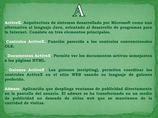 ActiveX. Arquitectura de sistemas desarrollado por Microsoft como una
alternativa al lenguaje Java, orientado al desarrollo de programas para
la Internet. Consiste en tres elementos principales.

-Controles ActiveX. Función parecida a los controles convencionales
OLE.

- Documentos ActiveX. Permite ver los documentos activos semejantes
a las páginas HTML.

- Guiones ActiveX. Los guiones (scripting), permiten coordinar los
controles ActiveX en el sitio WEB usando su lenguaje de guiones
preferido.

Adware. Aplicación que despliega ventanas de publicidad directamente
en la pantalla del usuario. El adware se ha transformado en un medio
de publicidad no deseada de sitios web que se mantienen de la
cantidad de visitas.
 