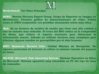 Motherboard. Ver Placa Principal.

MPEG. Motion Pictures Expert Group. Grupo de Expertos en Imagen en
Movimiento. Formato gráfico de almacenamiento de video. Utiliza
como el JPEG compresión con perdidas alcanzando ratios muy altos.

Mp3. Es un formato de archivo de sonido que tiene una alta calidad y
con un tamaño muy reducido. El truco del MP3 radica en la compresión
de datos, que reduce el espacio necesario para almacenar la
información sonora. Además se utilizan técnicas muy complejas para
eliminar algunos sonidos no perceptibles por el oído humano.

MRU. Maximum Receive Unit. Unidad Máxima de Recepción. En
algunos protocolos de Internet se refiere al máximo tamaño del paquete
de datos.

MS-DOS. Microsoft Disk Operating System. Sistema Operativo en Disco
de Microsoft. Sistema operativo muy extendido en PC del tipo de línea
de comandos.
 