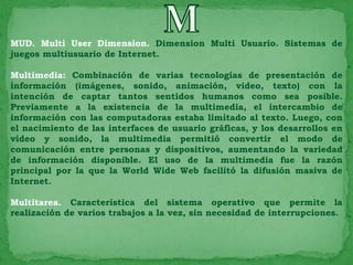 MUD. Multi User Dimension. Dimension Multi Usuario. Sistemas de
juegos multiusuario de Internet.

Multimedia: Combinación de varias tecnologías de presentación de
información (imágenes, sonido, animación, video, texto) con la
intención de captar tantos sentidos humanos como sea posible.
Previamente a la existencia de la multimedia, el intercambio de
información con las computadoras estaba limitado al texto. Luego, con
el nacimiento de las interfaces de usuario gráficas, y los desarrollos en
video y sonido, la multimedia permitió convertir el modo de
comunicación entre personas y dispositivos, aumentando la variedad
de información disponible. El uso de la multimedia fue la razón
principal por la que la World Wide Web facilitó la difusión masiva de
Internet.

Multitarea. Característica del sistema operativo que permite la
realización de varios trabajos a la vez, sin necesidad de interrupciones.
 