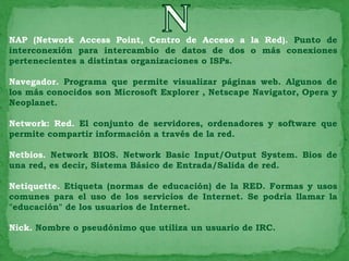 NAP (Network Access Point, Centro de Acceso a la Red). Punto de
interconexión para intercambio de datos de dos o más conexiones
pertenecientes a distintas organizaciones o ISPs.

Navegador. Programa que permite visualizar páginas web. Algunos de
los más conocidos son Microsoft Explorer , Netscape Navigator, Opera y
Neoplanet.

Network: Red. El conjunto de servidores, ordenadores y software que
permite compartir información a través de la red.

Netbios. Network BIOS. Network Basic Input/Output System. Bios de
una red, es decir, Sistema Básico de Entrada/Salida de red.

Netiquette. Etiqueta (normas de educación) de la RED. Formas y usos
comunes para el uso de los servicios de Internet. Se podría llamar la
"educación" de los usuarios de Internet.

Nick. Nombre o pseudónimo que utiliza un usuario de IRC.
 