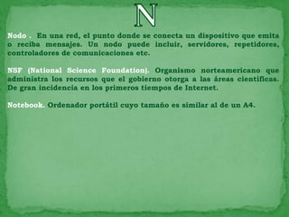 Nodo . En una red, el punto donde se conecta un dispositivo que emita
o reciba mensajes. Un nodo puede incluir, servidores, repetidores,
controladores de comunicaciones etc.

NSF (National Science Foundation). Organismo norteamericano que
administra los recursos que el gobierno otorga a las áreas científicas.
De gran incidencia en los primeros tiempos de Internet.

Notebook. Ordenador portátil cuyo tamaño es similar al de un A4.
 