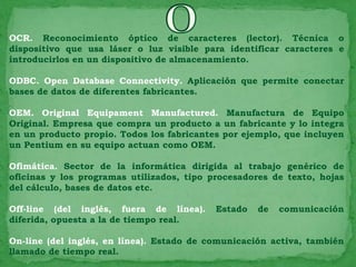 OCR. Reconocimiento óptico de caracteres (lector). Técnica o
dispositivo que usa láser o luz visible para identificar caracteres e
introducirlos en un dispositivo de almacenamiento.

ODBC. Open Database Connectivity. Aplicación que permite conectar
bases de datos de diferentes fabricantes.

OEM. Original Equipament Manufactured. Manufactura de Equipo
Original. Empresa que compra un producto a un fabricante y lo integra
en un producto propio. Todos los fabricantes por ejemplo, que incluyen
un Pentium en su equipo actuan como OEM.

Ofimática. Sector de la informática dirigida al trabajo genérico de
oficinas y los programas utilizados, tipo procesadores de texto, hojas
del cálculo, bases de datos etc.

Off-line (del inglés, fuera de línea).     Estado   de   comunicación
diferida, opuesta a la de tiempo real.

On-line (del inglés, en línea). Estado de comunicación activa, también
llamado de tiempo real.
 