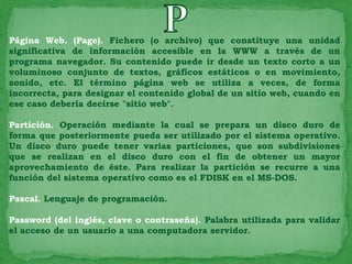 Página Web. (Page). Fichero (o archivo) que constituye una unidad
significativa de información accesible en la WWW a través de un
programa navegador. Su contenido puede ir desde un texto corto a un
voluminoso conjunto de textos, gráficos estáticos o en movimiento,
sonido, etc. El término página web se utiliza a veces, de forma
incorrecta, para designar el contenido global de un sitio web, cuando en
ese caso debería decirse "sitio web".

Partición. Operación mediante la cual se prepara un disco duro de
forma que posteriormente pueda ser utilizado por el sistema operativo.
Un disco duro puede tener varias particiones, que son subdivisiones
que se realizan en el disco duro con el fin de obtener un mayor
aprovechamiento de éste. Para realizar la partición se recurre a una
función del sistema operativo como es el FDISK en el MS-DOS.

Pascal. Lenguaje de programación.

Password (del inglés, clave o contraseña). Palabra utilizada para validar
el acceso de un usuario a una computadora servidor.
 