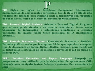 PCI: Siglas en inglés de Peripheral Component Interconnect
(interconexión de componentes periféricos); bus de 32 o 64 bits de alto
rendimiento diseñado para utilizarlo junto a dispositivos con requisitos
de banda ancha, como es el caso del sistema de visualización.

PDA. Personal Digital Assistan. Asistente Personal Digital. Programa
que se encarga de atender a un usuario concreto en tareas como
búsquedas de información o selecciones atendiendo a criterios
personales del mismo. Suele tener tecnología de IA (Inteligencia
Artificial).

PDF. Portable Document Format -Formato de Documento Portable.
Formato gráfico creado por la empresa Adobe que reproduce cualquier
tipo de documento en forma digital idéntica, facsímil, permitiendo así
la distribución electrónica de los mismos a través de la red en forma de
ficheros PDF.

PERL. Practical Extraction and Report Language. Lenguaje de
programación muy utilizado para la elaboración de aplicaciones CGI.
Lenguaje para manipular textos, ficheros y procesos. Con estructura de
scrip.
 