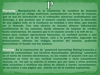 Pharming. Manipulación de la resolución de nombres de dominio
producido por un código malicioso, normalmente en forma de troyano,
que se nos ha introducido en el ordenador mientras realizábamos una
descarga, y que permite que el usuario cuando introduce la dirección
de una página web, se le conduzca en realidad a otra falsa, que simula
ser la deseada. Con esta técnica se intenta obtener información
confidencial de los usuarios, desde números de tarjetas de crédito
hasta contraseñas. De manera que si el usuario accede a la web de su
banco para realizar operaciones bancarias, en realidad accede a una
web que simula ser la del banco, casi a la perfección, logrando los
delincuentes, obtener los códigos secretos del usuario, pudiendo
materializar el fraude con los mismos.

Phishing. Es la contracción de "password harvesting fishing"(cosecha y
pesca de contraseñas). Las técnicas denominadas "phishing" consisten
en el envío de correos electrónicos, en los cuales el usuario cree que el
remitente se trata de una entidad reconocida y seria (usualmente
bancos), en los que se solicita al mismo que por unos u otros motivos
debe actualizar o verificar sus datos de cliente a través, normalmente,
de un enlace a una página que simula ser de la entidad suplantada.
 