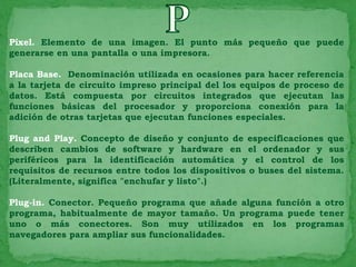 Píxel. Elemento de una imagen. El punto más pequeño que puede
generarse en una pantalla o una impresora.

Placa Base. Denominación utilizada en ocasiones para hacer referencia
a la tarjeta de circuito impreso principal del los equipos de proceso de
datos. Está compuesta por circuitos integrados que ejecutan las
funciones básicas del procesador y proporciona conexión para la
adición de otras tarjetas que ejecutan funciones especiales.

Plug and Play. Concepto de diseño y conjunto de especificaciones que
describen cambios de software y hardware en el ordenador y sus
periféricos para la identificación automática y el control de los
requisitos de recursos entre todos los dispositivos o buses del sistema.
(Literalmente, significa "enchufar y listo".)

Plug-in. Conector. Pequeño programa que añade alguna función a otro
programa, habitualmente de mayor tamaño. Un programa puede tener
uno o más conectores. Son muy utilizados en los programas
navegadores para ampliar sus funcionalidades.
 