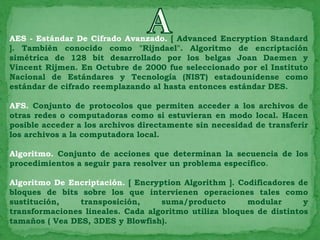 AES - Estándar De Cifrado Avanzado. [ Advanced Encryption Standard
]. También conocido como "Rijndael". Algoritmo de encriptación
simétrica de 128 bit desarrollado por los belgas Joan Daemen y
Vincent Rijmen. En Octubre de 2000 fue seleccionado por el Instituto
Nacional de Estándares y Tecnología (NIST) estadounidense como
estándar de cifrado reemplazando al hasta entonces estándar DES.

AFS. Conjunto de protocolos que permiten acceder a los archivos de
otras redes o computadoras como si estuvieran en modo local. Hacen
posible acceder a los archivos directamente sin necesidad de transferir
los archivos a la computadora local.

Algoritmo. Conjunto de acciones que determinan la secuencia de los
procedimientos a seguir para resolver un problema específico.

Algoritmo De Encriptación. [ Encryption Algorithm ]. Codificadores de
bloques de bits sobre los que intervienen operaciones tales como
sustitución,    transposición,     suma/producto       modular       y
transformaciones lineales. Cada algoritmo utiliza bloques de distintos
tamaños ( Vea DES, 3DES y Blowfish).
 