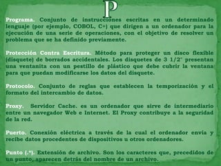Programa. Conjunto de instrucciones escritas en un determinado
lenguaje (por ejemplo, COBOL, C+) que dirigen a un ordenador para la
ejecución de una serie de operaciones, con el objetivo de resolver un
problema que se ha definido previamente.

Protección Contra Escritura. Método para proteger un disco flexible
(disquete) de borrados accidentales. Los disquetes de 3 1/2" presentan
una ventanita con un pestillo de plástico que debe cubrir la ventana
para que puedan modificarse los datos del disquete.

Protocolo. Conjunto de reglas que establecen la temporización y el
formato del intercambio de datos.

Proxy. Servidor Cache. es un ordenador que sirve de intermediario
entre un navegador Web e Internet. El Proxy contribuye a la seguridad
de la red.

Puerto. Conexión eléctrica a través de la cual el ordenador envía y
recibe datos procedentes de dispositivos u otros ordenadores.

Punto (.*). Extensión de archivo. Son los caracteres que, precedidos de
un punto, aparecen detrás del nombre de un archivo.
 